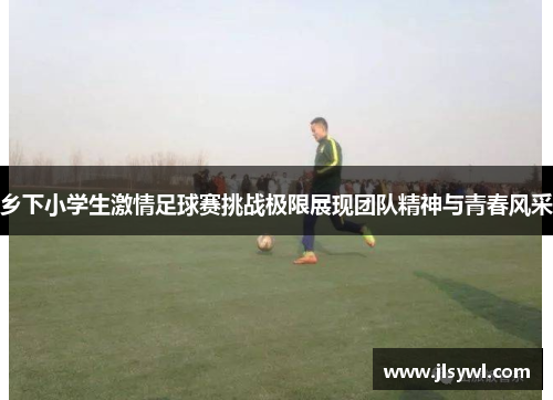 乡下小学生激情足球赛挑战极限展现团队精神与青春风采 乡下小学生激情足球赛挑战极限展现团队精神与青春风采