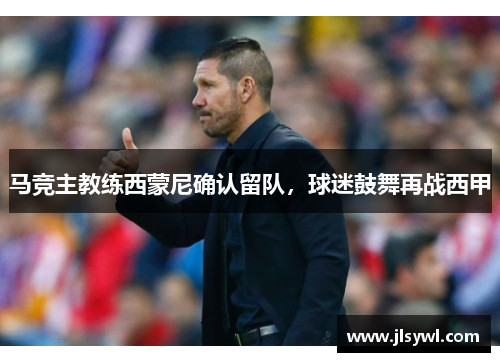 马竞主教练西蒙尼确认留队，球迷鼓舞再战西甲