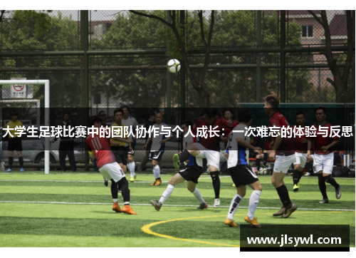 大学生足球比赛中的团队协作与个人成长:一次难忘的体验与反思 大学生足球比赛中的团队协作与个人成长:一次难忘的体验与反思