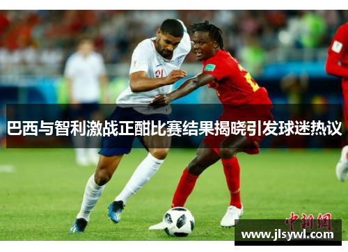 巴西与智利激战正酣比赛结果揭晓引发球迷热议