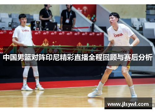 中国男篮对阵印尼精彩直播全程回顾与赛后分析